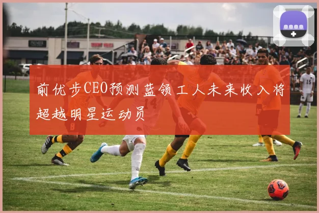 前优步CEO预测蓝领工人未来收入将超越明星运动员