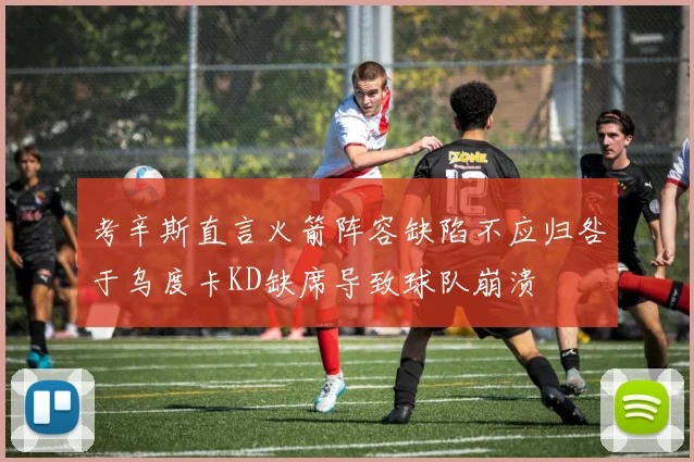 考辛斯直言火箭阵容缺陷不应归咎于乌度卡KD缺席导致球队崩溃