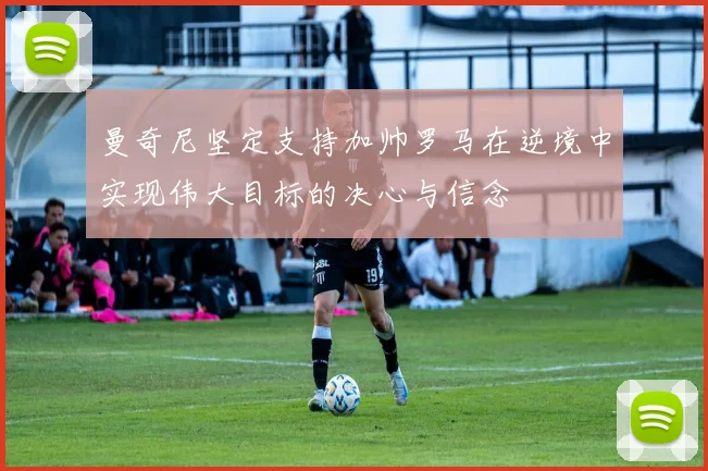 曼奇尼坚定支持加帅罗马在逆境中实现伟大目标的决心与信念