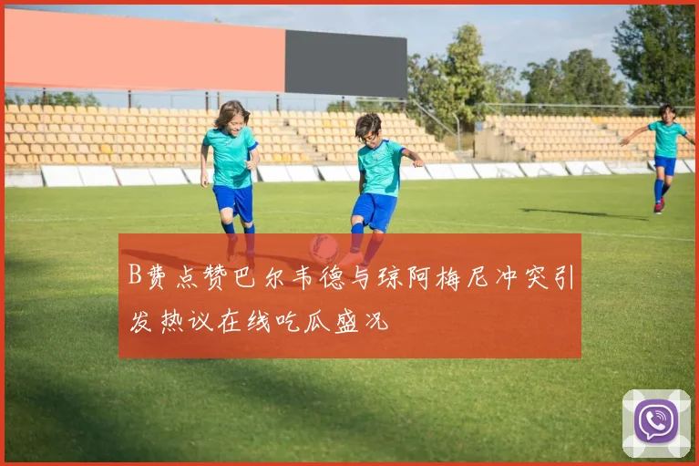 B费点赞巴尔韦德与琼阿梅尼冲突引发热议在线吃瓜盛况