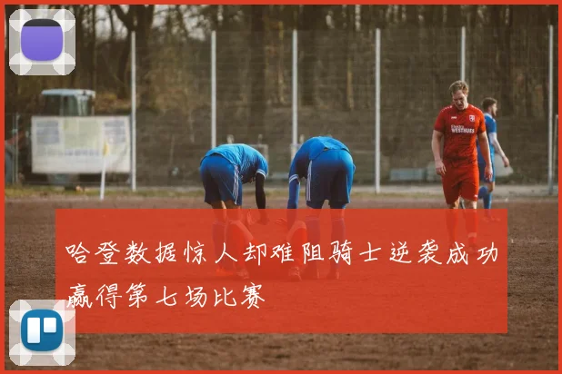 哈登数据惊人却难阻骑士逆袭成功赢得第七场比赛