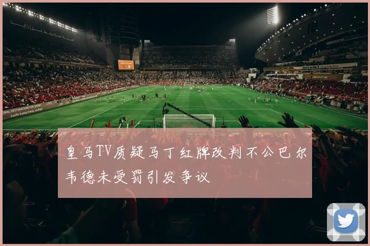 皇马TV质疑马丁红牌改判不公巴尔韦德未受罚引发争议