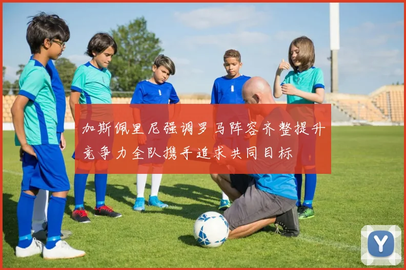加斯佩里尼强调罗马阵容齐整提升竞争力全队携手追求共同目标