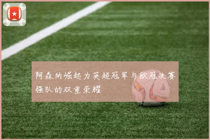 阿森纳崛起为英超冠军与欧冠决赛强队的双重荣耀