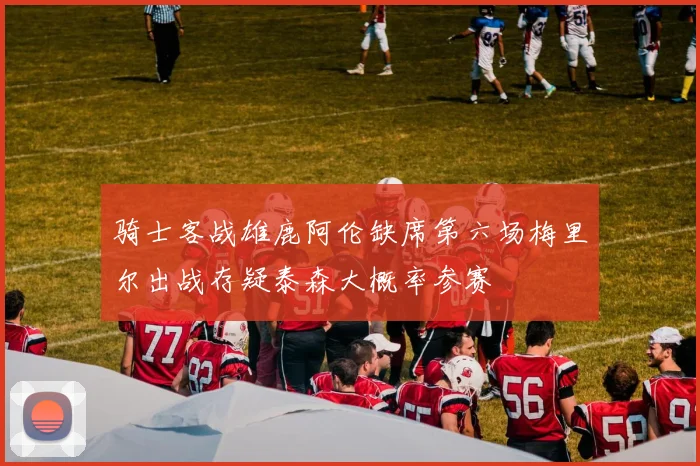 骑士客战雄鹿阿伦缺席第六场梅里尔出战存疑泰森大概率参赛