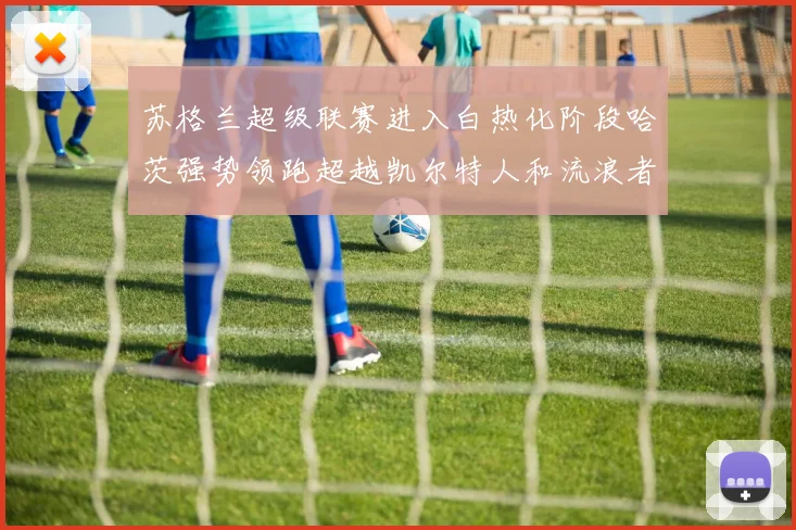苏格兰超级联赛进入白热化阶段哈茨强势领跑超越凯尔特人和流浪者