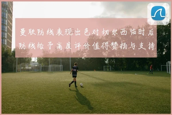 曼联防线表现出色对切尔西临时后防线给予高度评价值得赞扬与支持