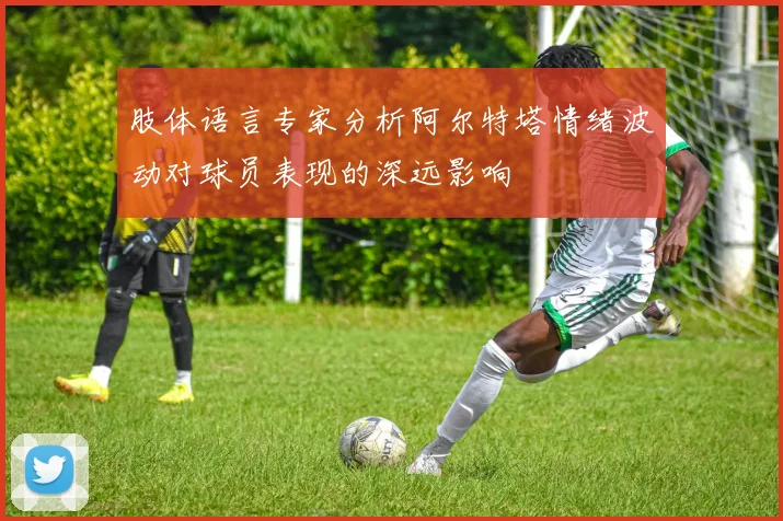 肢体语言专家分析阿尔特塔情绪波动对球员表现的深远影响