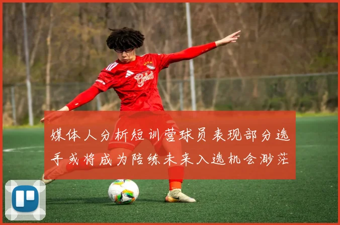 媒体人分析短训营球员表现部分选手或将成为陪练未来入选机会渺茫
