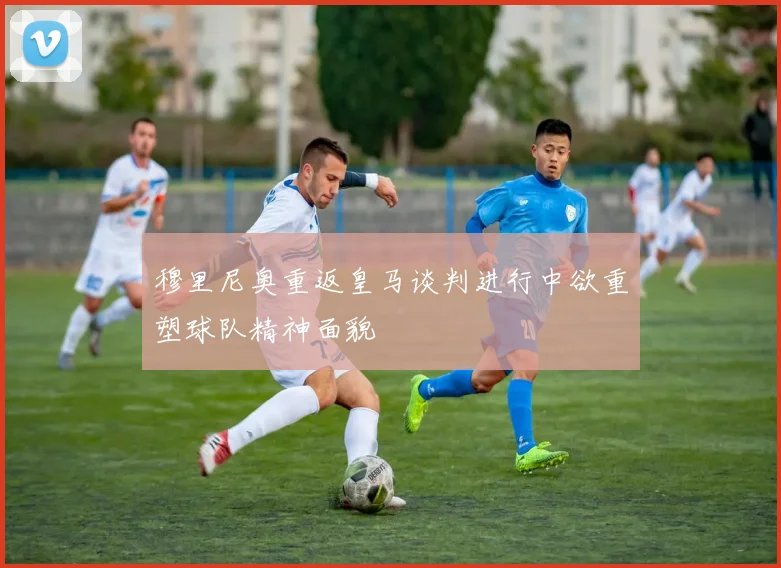 穆里尼奥重返皇马谈判进行中欲重塑球队精神面貌