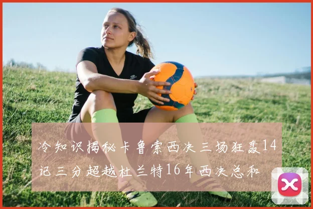 冷知识揭秘卡鲁索西决三场狂轰14记三分超越杜兰特16年西决总和