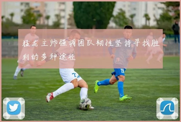 猛龙主帅强调团队韧性坚持寻找胜利的多种途径
