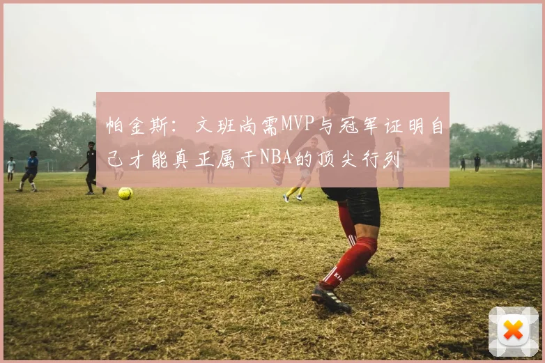 帕金斯：文班尚需MVP与冠军证明自己才能真正属于NBA的顶尖行列