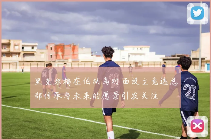 里克尔梅在伯纳乌对面设立竞选总部传承与未来的愿景引发关注