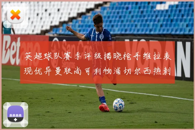 英超球队赛季评级揭晓枪手维拉表现优异曼联尚可利物浦切尔西热刺需努力