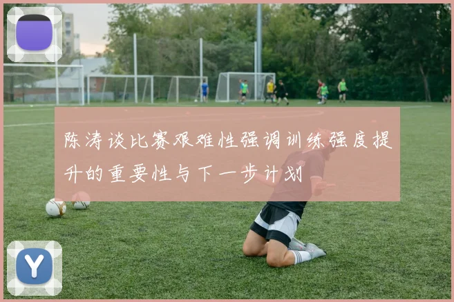 陈涛谈比赛艰难性强调训练强度提升的重要性与下一步计划