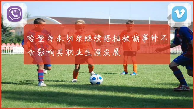 哈登与米切尔继续搭档被捕事件不会影响其职业生涯发展