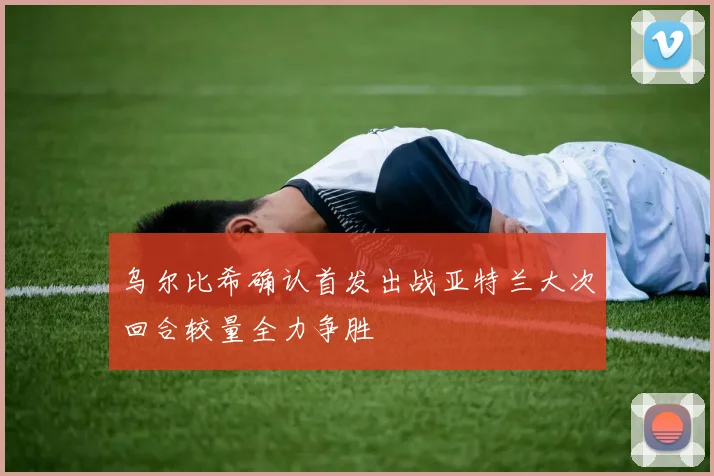 乌尔比希确认首发出战亚特兰大次回合较量全力争胜