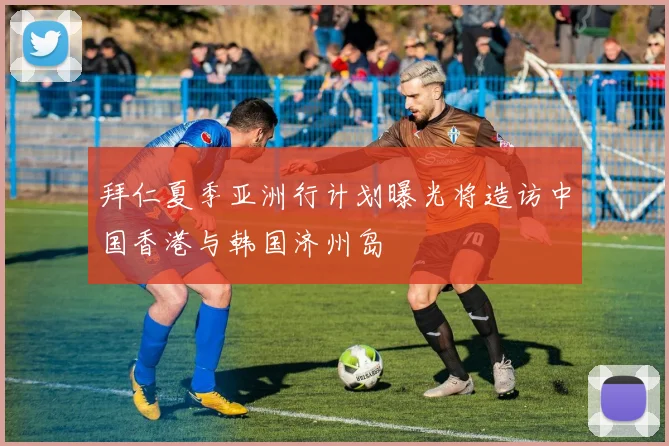 拜仁夏季亚洲行计划曝光将造访中国香港与韩国济州岛